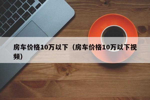 房车价格10万以下（房车价格10万以下视频）