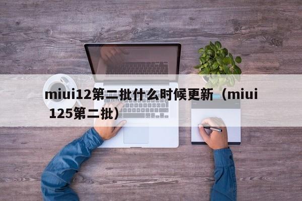 miui12第二批什么时候更新（miui 125第二批）