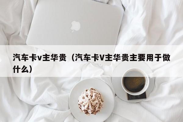 汽车卡v主华贵（汽车卡V主华贵主要用于做什么）