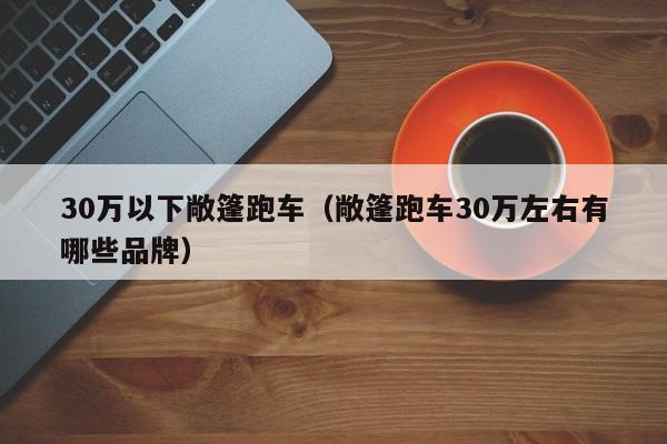 30万以下敞篷跑车（敞篷跑车30万左右有哪些品牌）