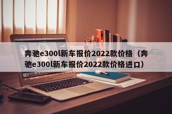 奔驰e300l新车报价2022款价格（奔驰e300l新车报价2022款价格进口）