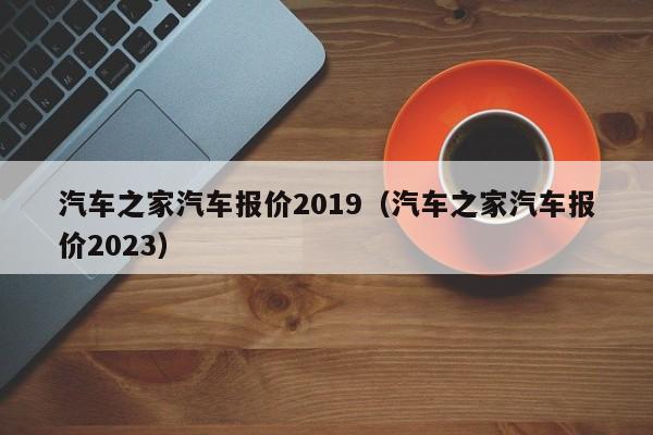 汽车之家汽车报价2019（汽车之家汽车报价2023）